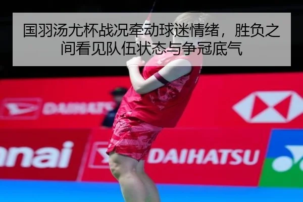 国羽汤尤杯战况牵动球迷情绪，胜负之间看见队伍状态与争冠底气